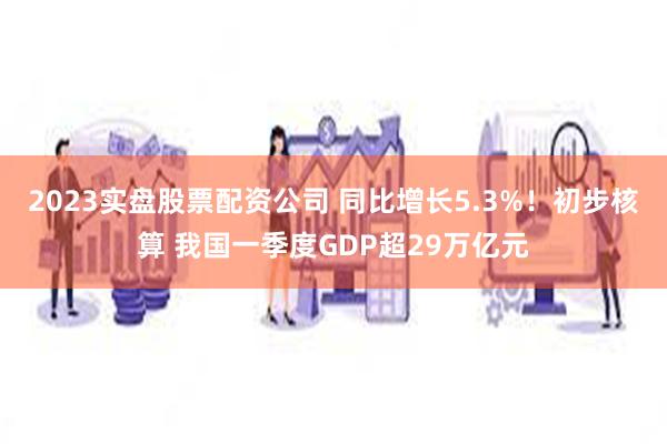 2023实盘股票配资公司 同比增长5.3%！初步核算 我国一季度GDP超29万亿元