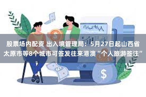 股票场内配资 出入境管理局：5月27日起山西省太原市等8个城市可签发往来港澳“个人旅游签注”