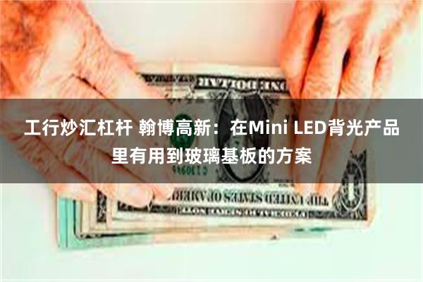 工行炒汇杠杆 翰博高新：在Mini LED背光产品里有用到玻璃基板的方案