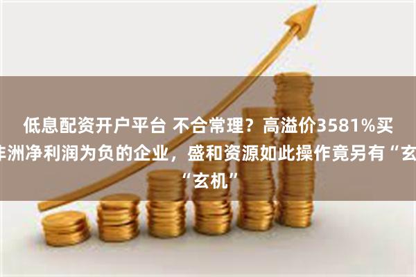 低息配资开户平台 不合常理？高溢价3581%买下非洲净利润为负的企业，盛和资源如此操作竟另有“玄机”