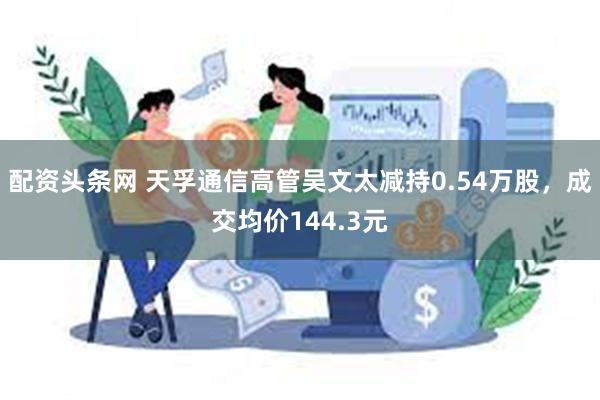 配资头条网 天孚通信高管吴文太减持0.54万股，成交均价144.3元