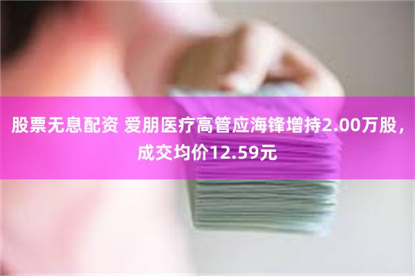 股票无息配资 爱朋医疗高管应海锋增持2.00万股，成交均价12.59元