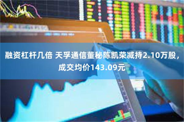 融资杠杆几倍 天孚通信董秘陈凯荣减持2.10万股，成交均价143.09元