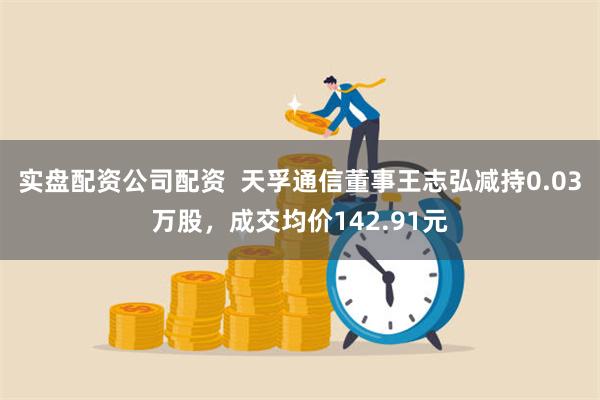 实盘配资公司配资  天孚通信董事王志弘减持0.03万股，成交均价142.91元