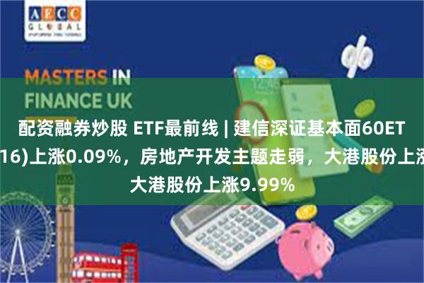 配资融券炒股 ETF最前线 | 建信深证基本面60ETF(159916)上涨0.09%，房地产开发主题走弱，大港股份上涨9.99%