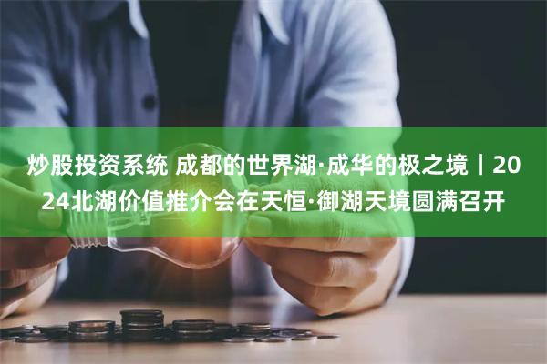 炒股投资系统 成都的世界湖·成华的极之境丨2024北湖价值推介会在天恒·御湖天境圆满召开