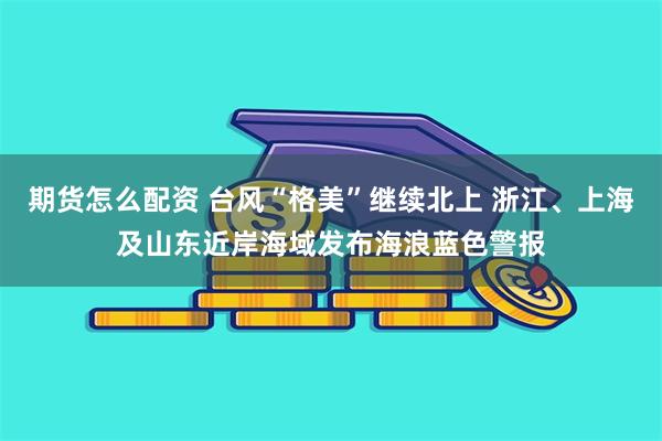 期货怎么配资 台风“格美”继续北上 浙江、上海及山东近岸海域发布海浪蓝色警报