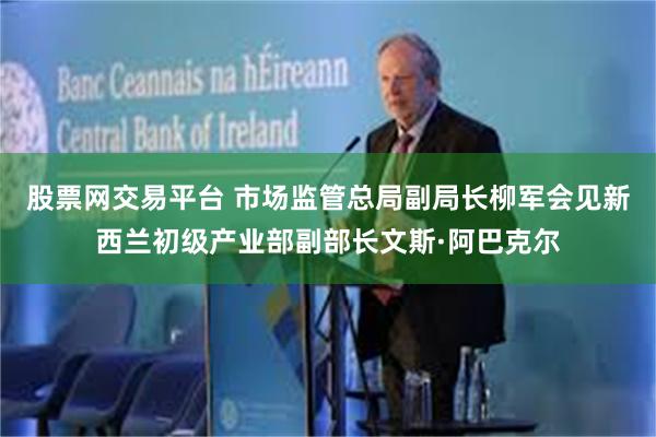 股票网交易平台 市场监管总局副局长柳军会见新西兰初级产业部副部长文斯·阿巴克尔