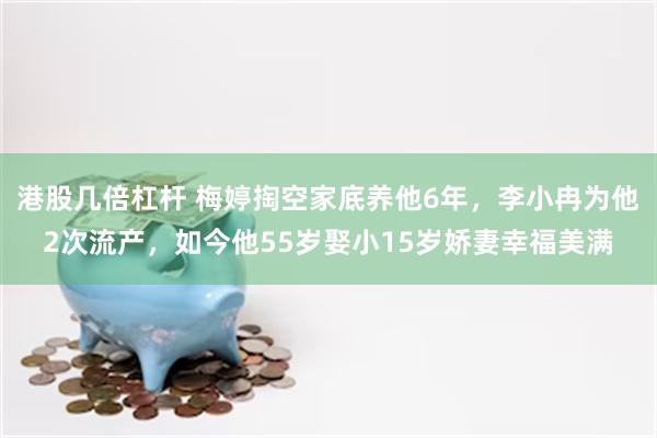 港股几倍杠杆 梅婷掏空家底养他6年，李小冉为他2次流产，如今他55岁娶小15岁娇妻幸福美满