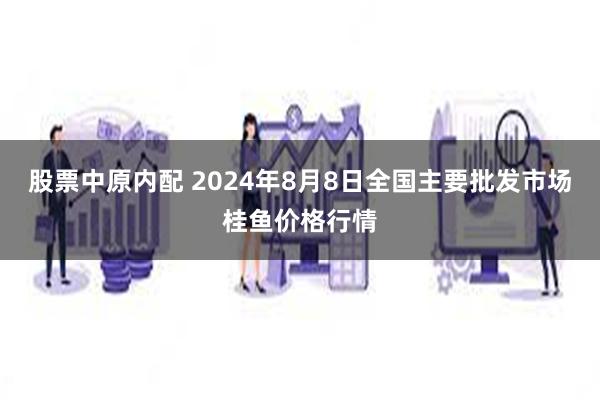 股票中原内配 2024年8月8日全国主要批发市场桂鱼价格行情