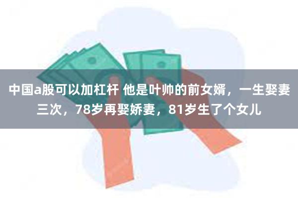 中国a股可以加杠杆 他是叶帅的前女婿，一生娶妻三次，78岁再娶娇妻，81岁生了个女儿