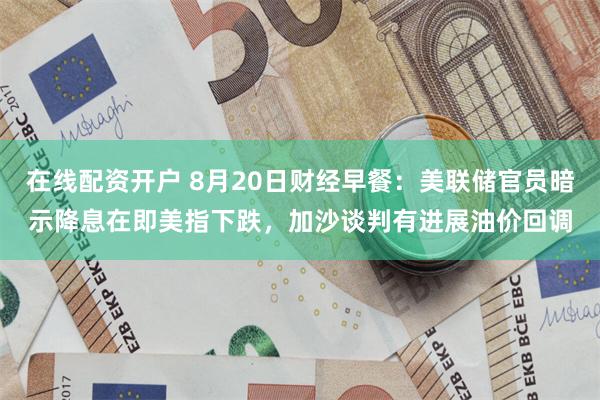 在线配资开户 8月20日财经早餐：美联储官员暗示降息在即美指下跌，加沙谈判有进展油价回调