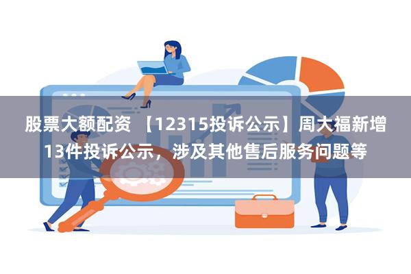 股票大额配资 【12315投诉公示】周大福新增13件投诉公示，涉及其他售后服务问题等