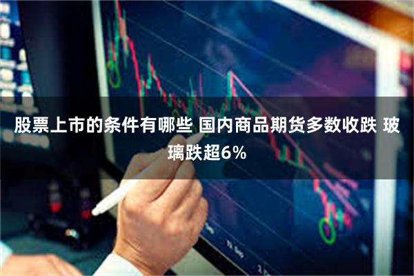 股票上市的条件有哪些 国内商品期货多数收跌 玻璃跌超6%