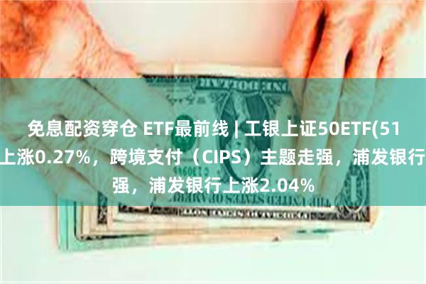 免息配资穿仓 ETF最前线 | 工银上证50ETF(510850)早盘上涨0.27%，跨境支付（CIPS）主题走强，浦发银行上涨2.04%