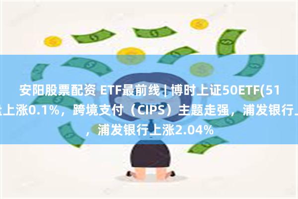 安阳股票配资 ETF最前线 | 博时上证50ETF(510710)早盘上涨0.1%，跨境支付（CIPS）主题走强，浦发银行上涨2.04%