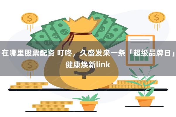 在哪里股票配资 叮咚，久盛发来一条「超级品牌日」健康焕新link