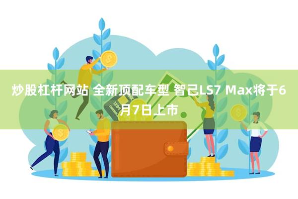 炒股杠杆网站 全新顶配车型 智己LS7 Max将于6月7日上市