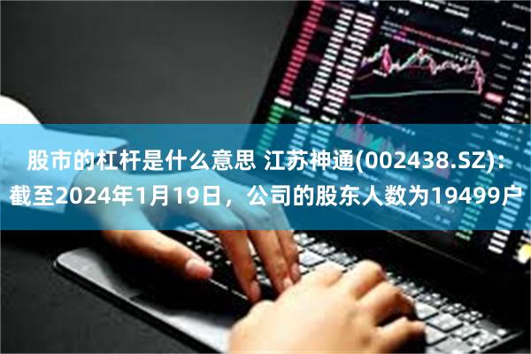 股市的杠杆是什么意思 江苏神通(002438.SZ)：截至2024年1月19日，公司的股东人数为19499户