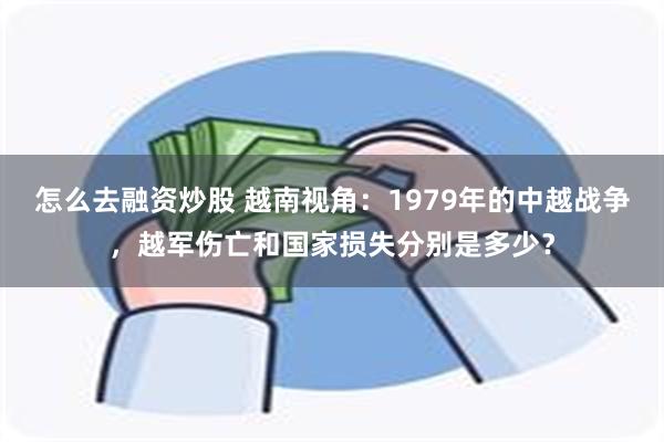 怎么去融资炒股 越南视角：1979年的中越战争，越军伤亡和国家损失分别是多少？