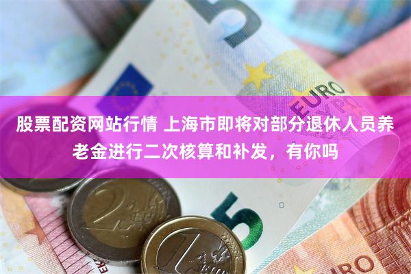 股票配资网站行情 上海市即将对部分退休人员养老金进行二次核算和补发，有你吗