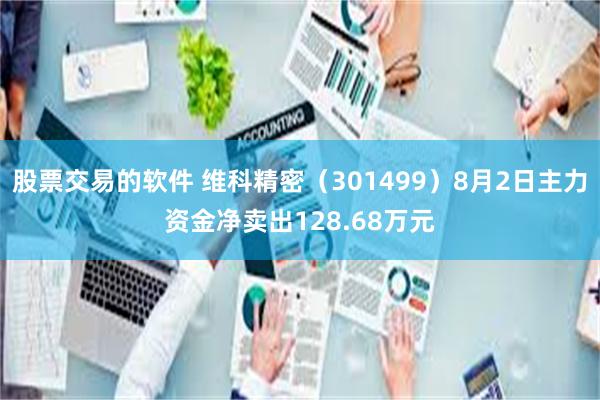 股票交易的软件 维科精密（301499）8月2日主力资金净卖出128.68万元