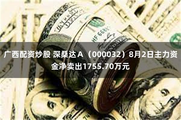 广西配资炒股 深桑达Ａ（000032）8月2日主力资金净卖出1755.70万元