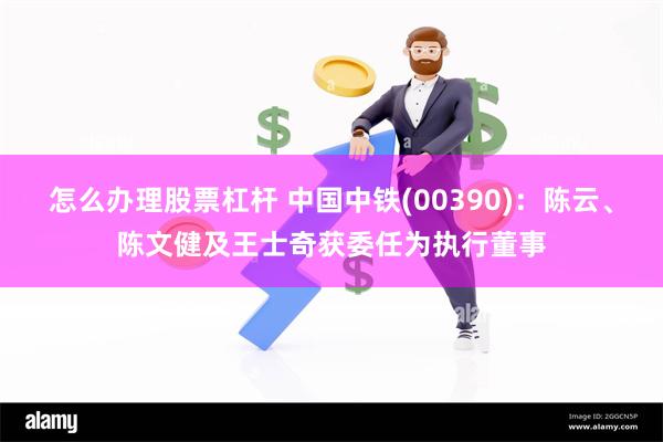 怎么办理股票杠杆 中国中铁(00390)：陈云、陈文健及王士奇获委任为执行董事