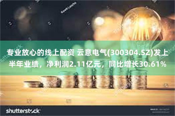 专业放心的线上配资 云意电气(300304.SZ)发上半年业绩，净利润2.11亿元，同比增长30.61%