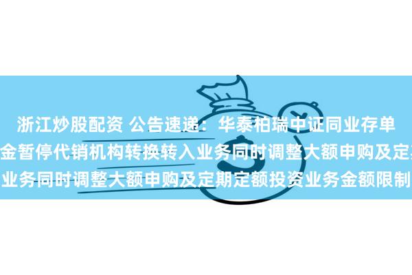 浙江炒股配资 公告速递：华泰柏瑞中证同业存单AAA指数7天持有期基金暂停代销机构转换转入业务同时调整大额申购及定期定额投资业务金额限制