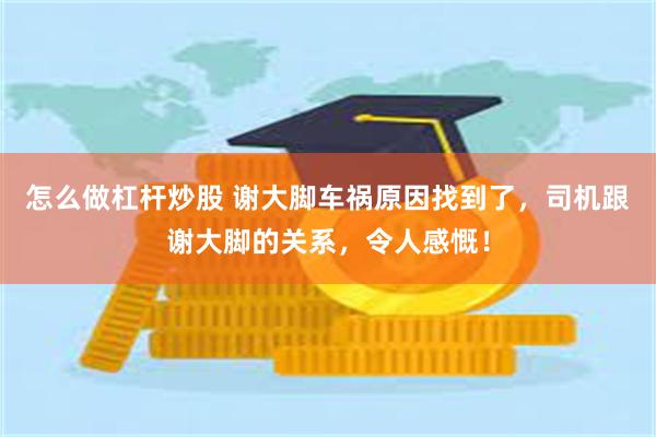 怎么做杠杆炒股 谢大脚车祸原因找到了，司机跟谢大脚的关系，令人感慨！