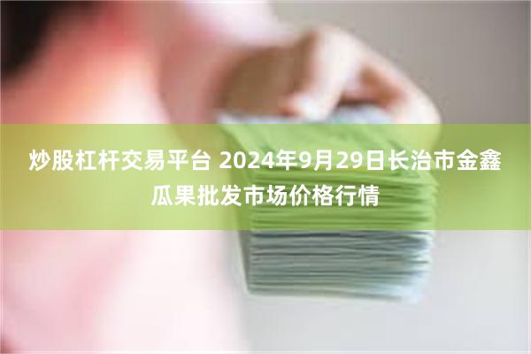 炒股杠杆交易平台 2024年9月29日长治市金鑫瓜果批发市场价格行情