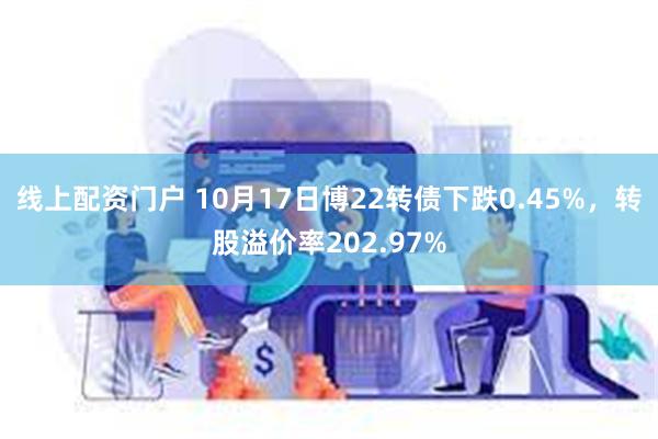 线上配资门户 10月17日博22转债下跌0.45%，转股溢价率202.97%