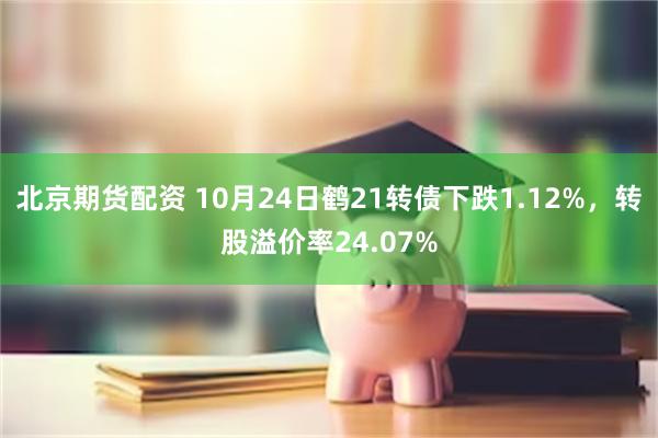 北京期货配资 10月24日鹤21转债下跌1.12%，转股溢价率24.07%