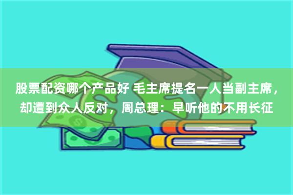 股票配资哪个产品好 毛主席提名一人当副主席，却遭到众人反对，周总理：早听他的不用长征