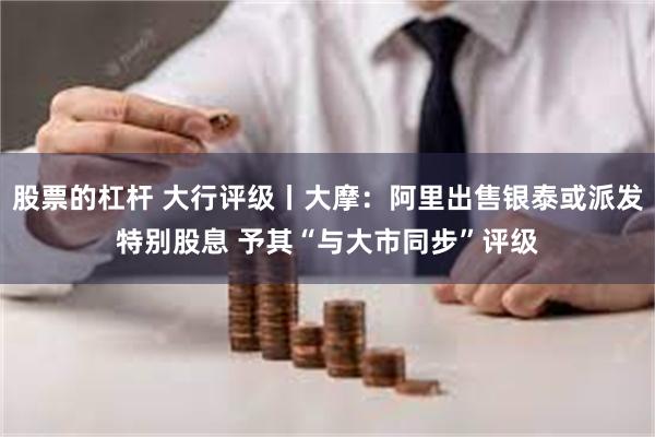 股票的杠杆 大行评级丨大摩：阿里出售银泰或派发特别股息 予其“与大市同步”评级