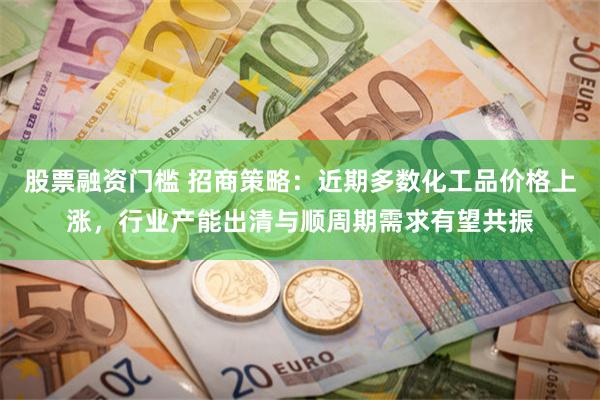 股票融资门槛 招商策略：近期多数化工品价格上涨，行业产能出清与顺周期需求有望共振