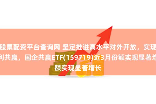 股票配资平台查询网 坚定推进高水平对外开放，实现互利共赢，国企共赢ETF(159719)近3月份额实现显著增长