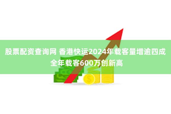 股票配资查询网 香港快运2024年载客量增逾四成 全年载客600万创新高