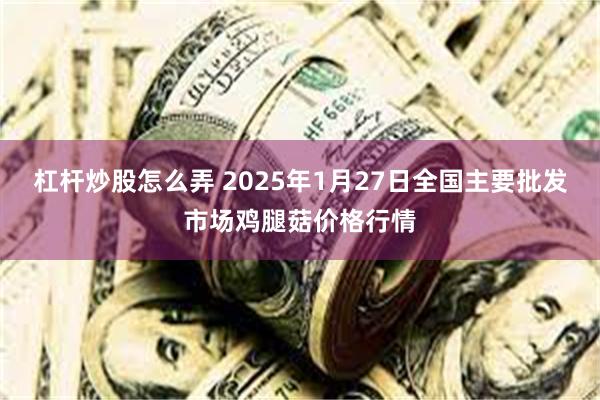 杠杆炒股怎么弄 2025年1月27日全国主要批发市场鸡腿菇价格行情