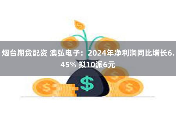 烟台期货配资 澳弘电子：2024年净利润同比增长6.45% 拟10派6元